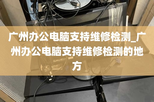 广州办公电脑支持维修检测_广州办公电脑支持维修检测的地方