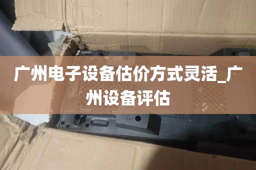广州电子设备估价方式灵活_广州设备评估