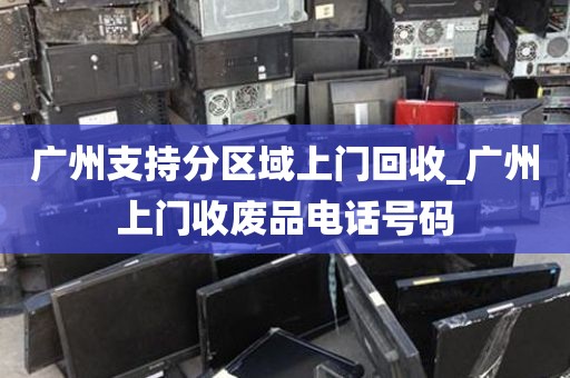 广州支持分区域上门回收_广州上门收废品电话号码