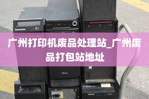广州打印机废品处理站_广州废品打包站地址