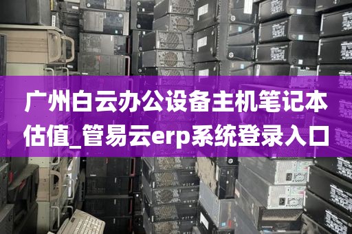 广州白云办公设备主机笔记本估值_管易云erp系统登录入口