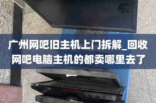 广州网吧旧主机上门拆解_回收网吧电脑主机的都卖哪里去了