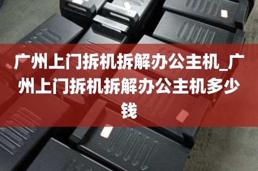 广州上门拆机拆解办公主机_广州上门拆机拆解办公主机多少钱