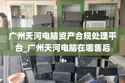 广州天河电脑资产合规处理平台_广州天河电脑在哪售后