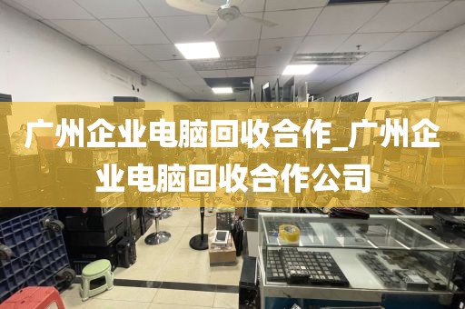 广州企业电脑回收合作_广州企业电脑回收合作公司