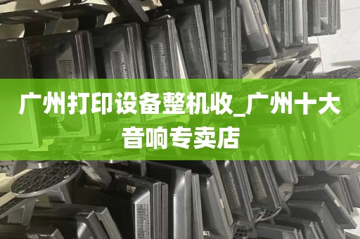 广州打印设备整机收_广州十大音响专卖店
