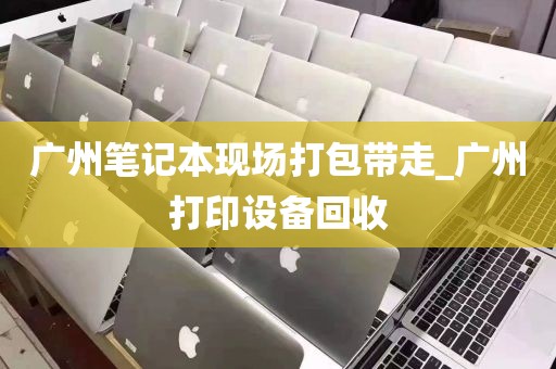 广州笔记本现场打包带走_广州打印设备回收
