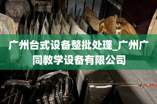 广州台式设备整批处理_广州广同教学设备有限公司