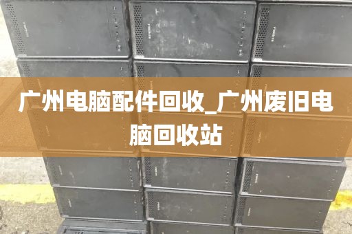 广州电脑配件回收_广州废旧电脑回收站