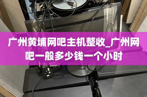 广州黄埔网吧主机整收_广州网吧一般多少钱一个小时