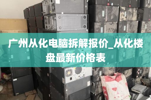 广州从化电脑拆解报价_从化楼盘最新价格表