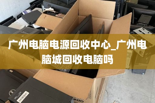 广州电脑电源回收中心_广州电脑城回收电脑吗