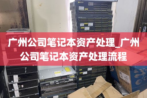 广州公司笔记本资产处理_广州公司笔记本资产处理流程