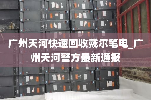 广州天河快速回收戴尔笔电_广州天河警方最新通报