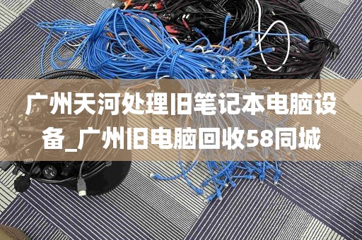 广州天河处理旧笔记本电脑设备_广州旧电脑回收58同城