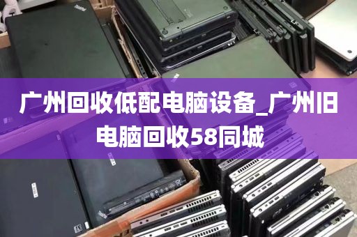 广州回收低配电脑设备_广州旧电脑回收58同城