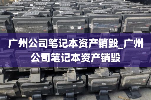 广州公司笔记本资产销毁_广州公司笔记本资产销毁