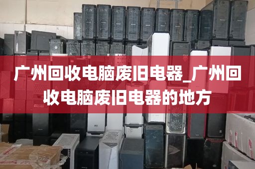 广州回收电脑废旧电器_广州回收电脑废旧电器的地方