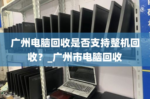 广州电脑回收是否支持整机回收？_广州市电脑回收