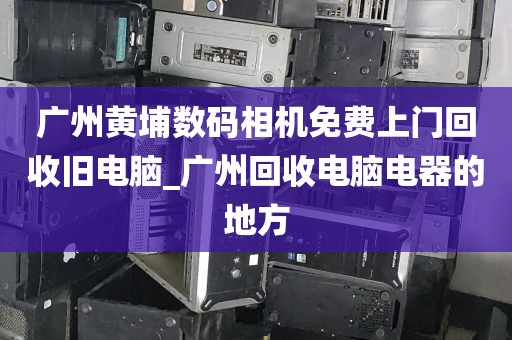 广州黄埔数码相机免费上门回收旧电脑_广州回收电脑电器的地方