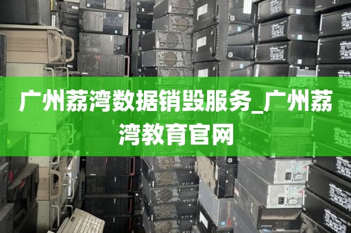 广州荔湾数据销毁服务_广州荔湾教育官网