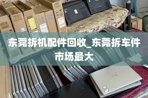 东莞拆机配件回收_东莞拆车件市场最大