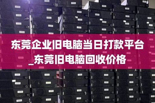 东莞企业旧电脑当日打款平台_东莞旧电脑回收价格