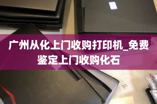 广州从化上门收购打印机_免费鉴定上门收购化石
