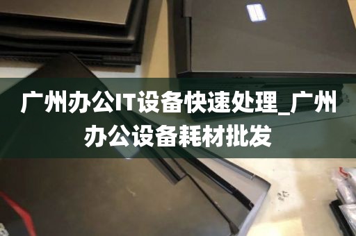 广州办公IT设备快速处理_广州办公设备耗材批发