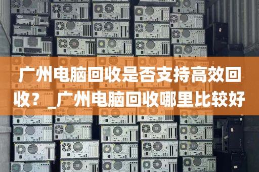 广州电脑回收是否支持高效回收？_广州电脑回收哪里比较好
