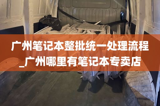 广州笔记本整批统一处理流程_广州哪里有笔记本专卖店