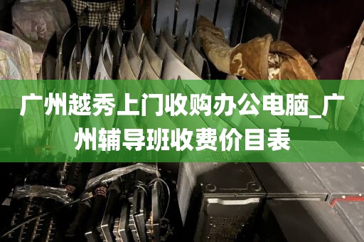 广州越秀上门收购办公电脑_广州辅导班收费价目表