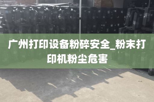 广州打印设备粉碎安全_粉末打印机粉尘危害