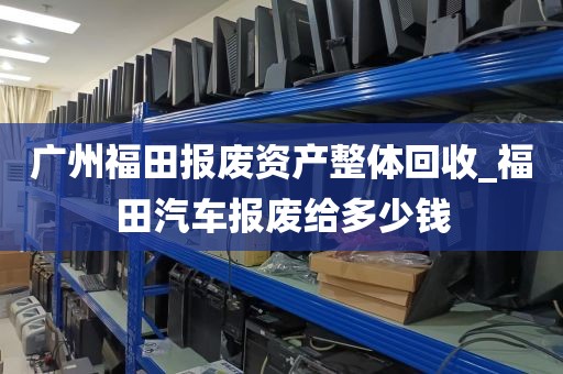 广州福田报废资产整体回收_福田汽车报废给多少钱