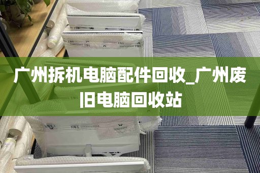 广州拆机电脑配件回收_广州废旧电脑回收站