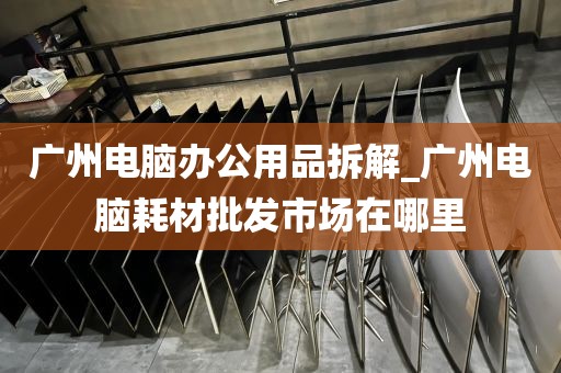 广州电脑办公用品拆解_广州电脑耗材批发市场在哪里