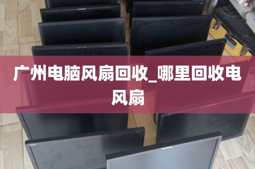 广州电脑风扇回收_哪里回收电风扇