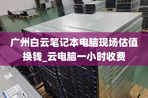 广州白云笔记本电脑现场估值换钱_云电脑一小时收费