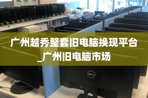 广州越秀整套旧电脑换现平台_广州旧电脑市场