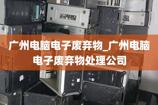 广州电脑电子废弃物_广州电脑电子废弃物处理公司