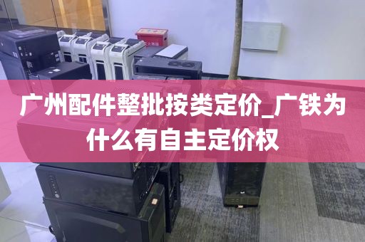 广州配件整批按类定价_广铁为什么有自主定价权