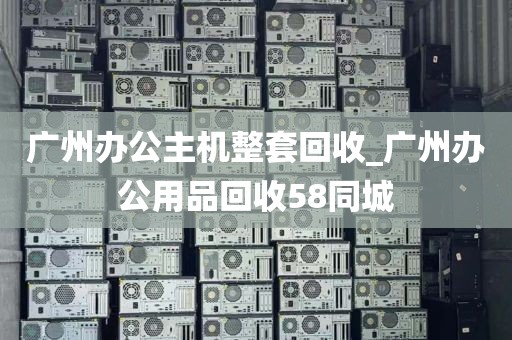 广州办公主机整套回收_广州办公用品回收58同城