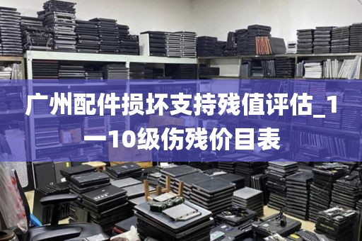 广州配件损坏支持残值评估_1一10级伤残价目表