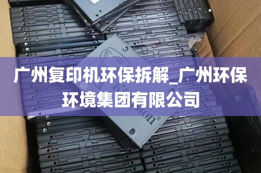 广州复印机环保拆解_广州环保环境集团有限公司