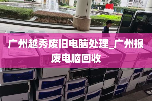 广州越秀废旧电脑处理_广州报废电脑回收