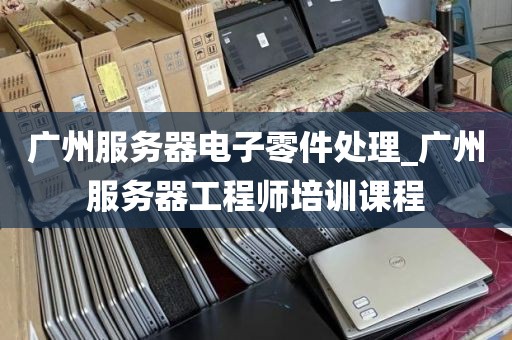 广州服务器电子零件处理_广州服务器工程师培训课程