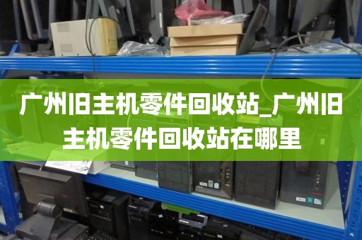 广州旧主机零件回收站_广州旧主机零件回收站在哪里
