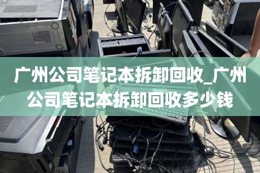 广州公司笔记本拆卸回收_广州公司笔记本拆卸回收多少钱