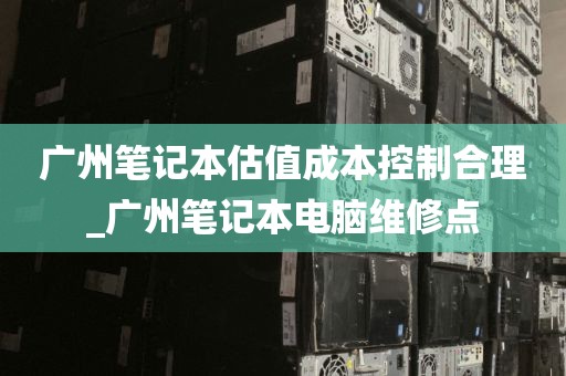 广州笔记本估值成本控制合理_广州笔记本电脑维修点