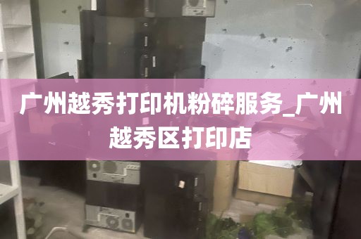 广州越秀打印机粉碎服务_广州越秀区打印店